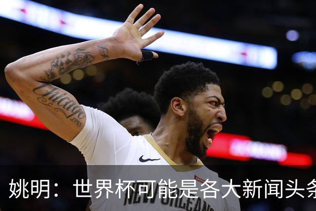 姚明：世界杯可能是各大新闻头条 但篮球在中国受欢迎程度可以比肩足球